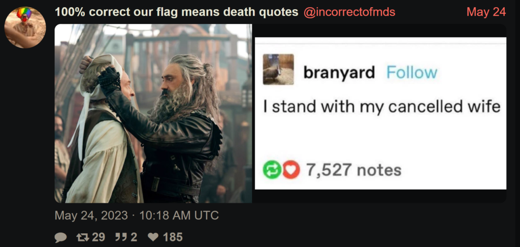 A screen capture of a May 24 post from Twitter account "100% correct our flag means death quotes", with the username @incorrectofmds. It features two pictures. The first picture is from the series Our Flag Means Death, and is the scene where Blackbeard is lifting the white blindfold off Stede's eyes, having just saved him being executed via firing squad. Stede's wrists are still bound behind him. They are looking at each other lovingly. In the second picture is another screencap, this time from a post by Tumblr user "branyard". Their post reads "I stand with my cancelled wife." The implication of juxtaposing these two images together is that Ed is standing with his "cancelled wife", Stede. 