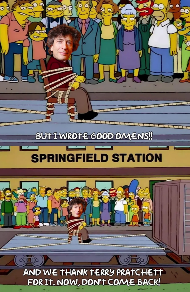 Two sequential screencaps from "The Simpsons" in which the town of Springfield have gathered at the train station to collectively ensure that a man they've tied to a chair (and then tied the chair to a train car) really does leave town with the train. In the original Simpsons episode, it was the man who originally bore the name Seymour Skinner (before Principal Skinner took on his identity). In this image, however, Neil Gaiman's head has been pasted over Mr Skinner's, so that it looks like it was Mr Gaiman that the town of Springfield has securely strapped down to send away. 

The top image is a closeup of the tied-up Gaiman, captioned with him appearing to say, "But I wrote Good Omens!" 

In the bottom image, we see everyone watching the train pull away with Gaiman on it, with Homer / Springfield as a whole replying, "And we thank Terry Pratchett for it. Now, don't come back!"